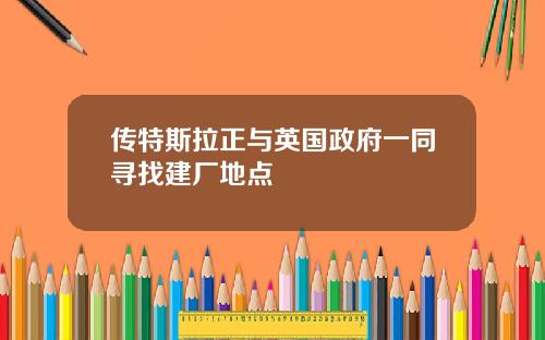 传特斯拉正与英国政府一同寻找建厂地点