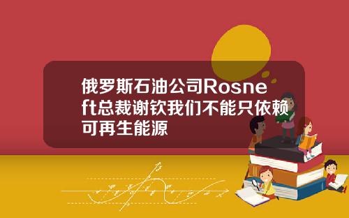 俄罗斯石油公司Rosneft总裁谢钦我们不能只依赖可再生能源