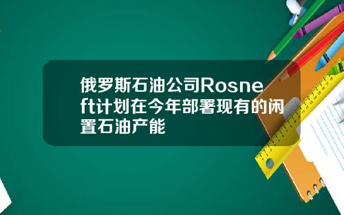俄罗斯石油公司Rosneft计划在今年部署现有的闲置石油产能