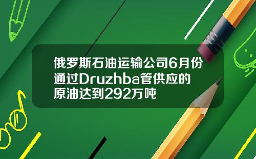 俄罗斯石油运输公司6月份通过Druzhba管供应的原油达到292万吨