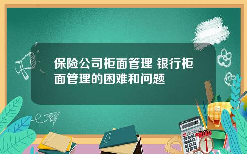 保险公司柜面管理 银行柜面管理的困难和问题