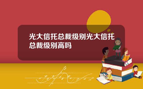 光大信托总裁级别光大信托总裁级别高吗