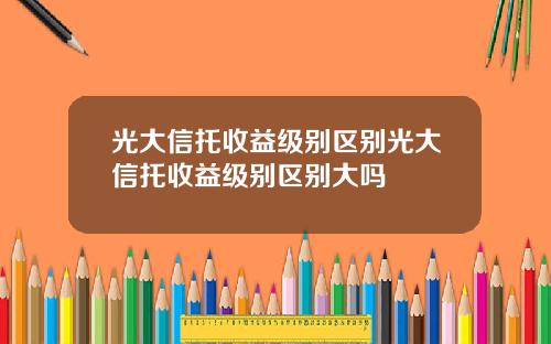 光大信托收益级别区别光大信托收益级别区别大吗