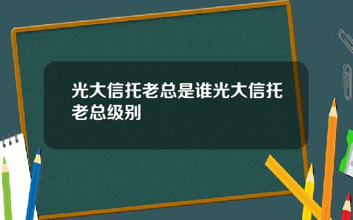 光大信托老总是谁光大信托老总级别