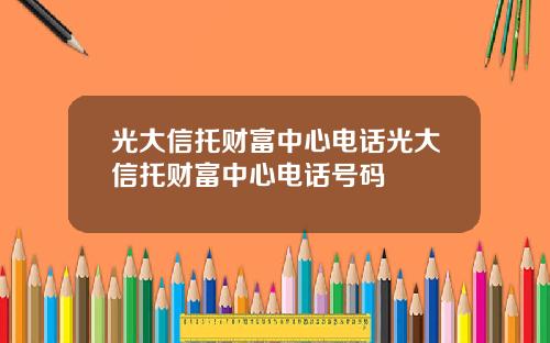 光大信托财富中心电话光大信托财富中心电话号码