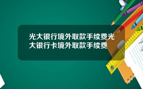 光大银行境外取款手续费光大银行卡境外取款手续费