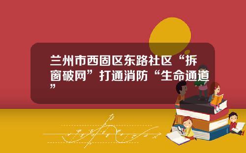 兰州市西固区东路社区“拆窗破网”打通消防“生命通道”
