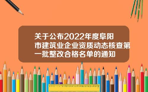 关于公布2022年度阜阳市建筑业企业资质动态核查第一批整改合格名单的通知
