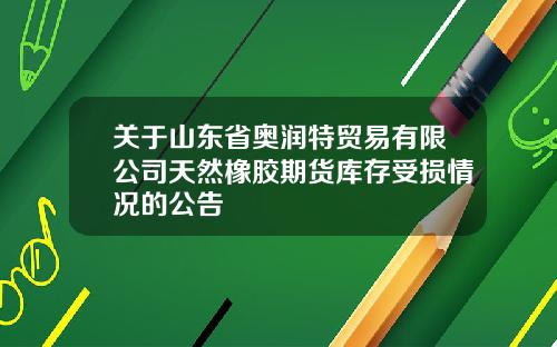 关于山东省奥润特贸易有限公司天然橡胶期货库存受损情况的公告