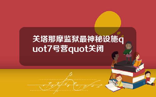 关塔那摩监狱最神秘设施quot7号营quot关闭