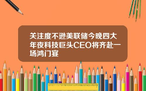 关注度不逊美联储今晚四大年夜科技巨头CEO将齐赴一场鸿门宴