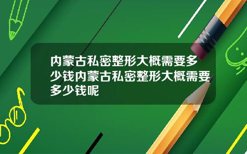 内蒙古私密整形大概需要多少钱内蒙古私密整形大概需要多少钱呢