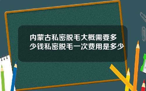 内蒙古私密脱毛大概需要多少钱私密脱毛一次费用是多少