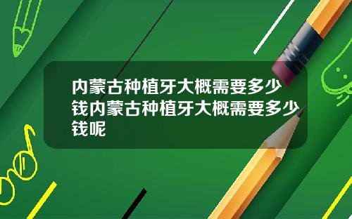 内蒙古种植牙大概需要多少钱内蒙古种植牙大概需要多少钱呢