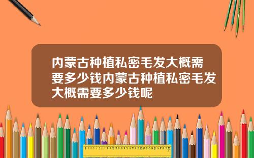 内蒙古种植私密毛发大概需要多少钱内蒙古种植私密毛发大概需要多少钱呢