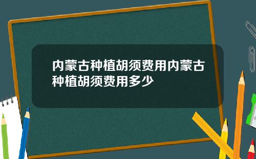 内蒙古种植胡须费用内蒙古种植胡须费用多少