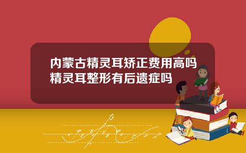 内蒙古精灵耳矫正费用高吗精灵耳整形有后遗症吗