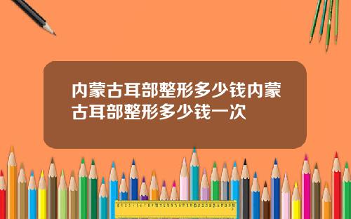 内蒙古耳部整形多少钱内蒙古耳部整形多少钱一次