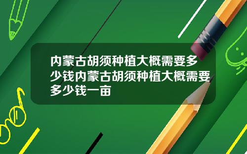 内蒙古胡须种植大概需要多少钱内蒙古胡须种植大概需要多少钱一亩