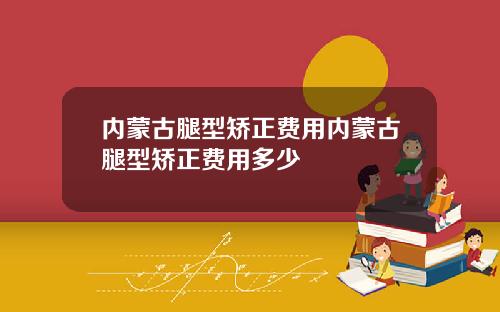 内蒙古腿型矫正费用内蒙古腿型矫正费用多少