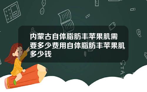 内蒙古自体脂肪丰苹果肌需要多少费用自体脂肪丰苹果肌多少钱
