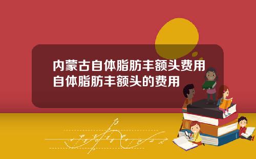 内蒙古自体脂肪丰额头费用自体脂肪丰额头的费用