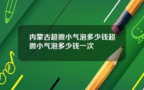 内蒙古超微小气泡多少钱超微小气泡多少钱一次