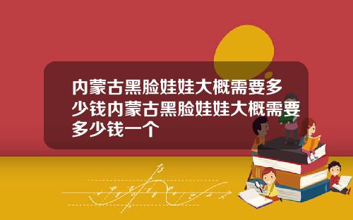 内蒙古黑脸娃娃大概需要多少钱内蒙古黑脸娃娃大概需要多少钱一个