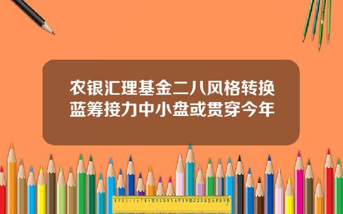 农银汇理基金二八风格转换蓝筹接力中小盘或贯穿今年
