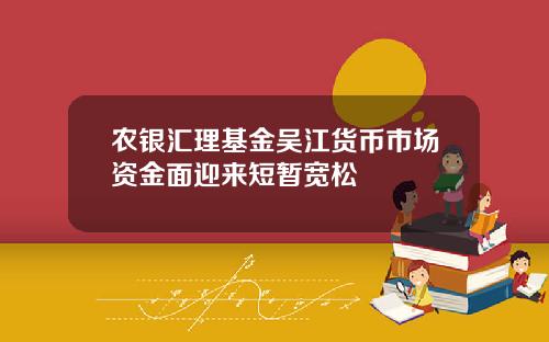 农银汇理基金吴江货币市场资金面迎来短暂宽松