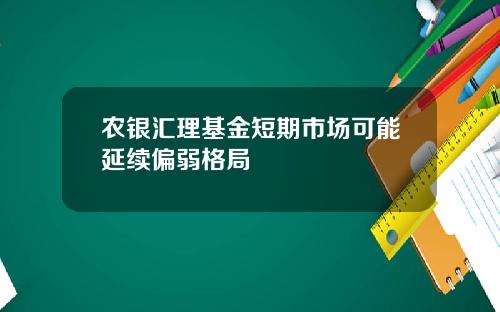 农银汇理基金短期市场可能延续偏弱格局