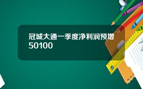 冠城大通一季度净利润预增50100