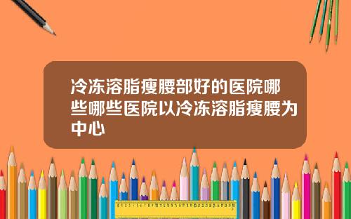 冷冻溶脂瘦腰部好的医院哪些哪些医院以冷冻溶脂瘦腰为中心