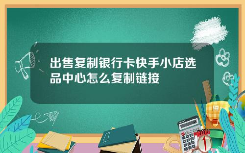 出售复制银行卡快手小店选品中心怎么复制链接