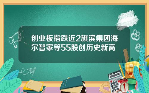 创业板指跌近2旗滨集团海尔智家等55股创历史新高