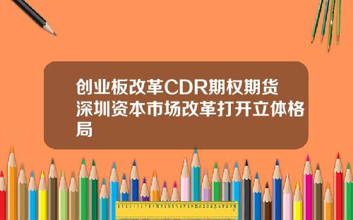 创业板改革CDR期权期货深圳资本市场改革打开立体格局