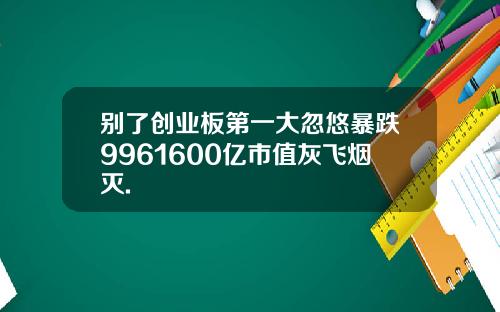 别了创业板第一大忽悠暴跌9961600亿市值灰飞烟灭.