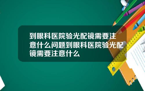 到眼科医院验光配镜需要注意什么问题到眼科医院验光配镜需要注意什么
