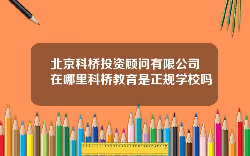 北京科桥投资顾问有限公司在哪里科桥教育是正规学校吗