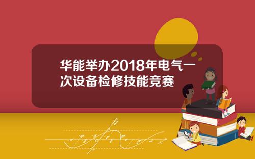 华能举办2018年电气一次设备检修技能竞赛