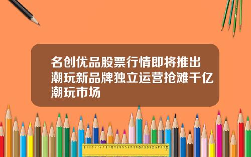 名创优品股票行情即将推出潮玩新品牌独立运营抢滩千亿潮玩市场