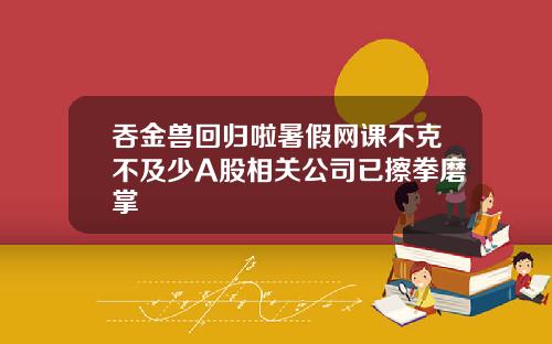 吞金兽回归啦暑假网课不克不及少A股相关公司已擦拳磨掌