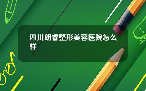 四川朗睿整形美容医院怎么样