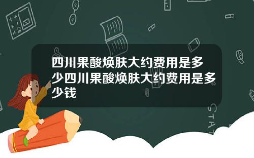 四川果酸焕肤大约费用是多少四川果酸焕肤大约费用是多少钱