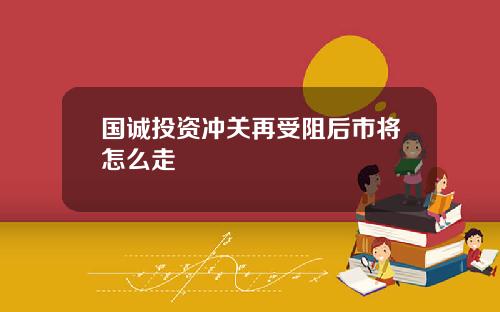 国诚投资冲关再受阻后市将怎么走