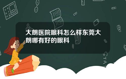 大朗医院眼科怎么样东莞大朗哪有好的眼科