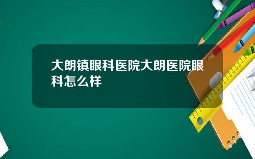 大朗镇眼科医院大朗医院眼科怎么样