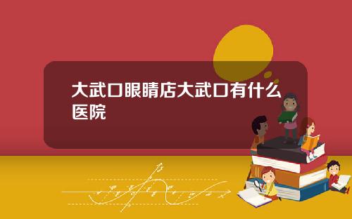 大武口眼睛店大武口有什么医院