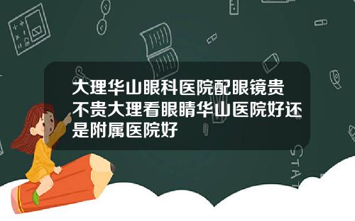 大理华山眼科医院配眼镜贵不贵大理看眼睛华山医院好还是附属医院好