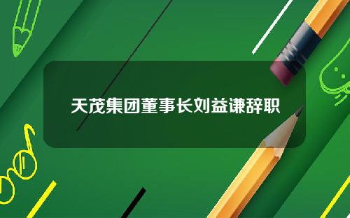 天茂集团董事长刘益谦辞职